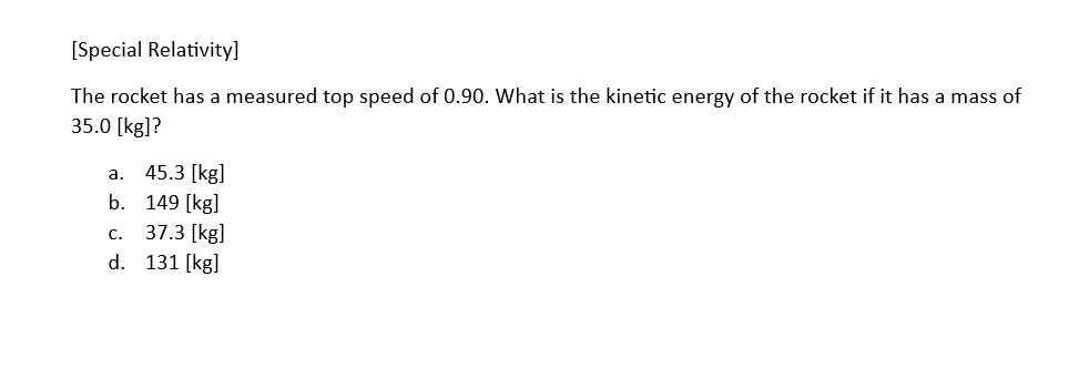 [Special Relativity]
The rocket has a measured top speed of 0.90. What is the kinetic energy of the rocket if it has a mass of
35.0 [kg]?
a. 45.3 [kg]
b.
c.
d.
149 [kg]
37.3 [kg]
131 [kg]