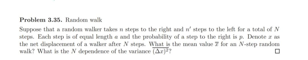 Problem 3.35. Random walk
Suppose that a random walker takes n steps to the right and n' steps to the left for a total of N
steps. Each step is of equal length a and the probability of a step to the right is p. Denote x as
the net displacement of a walker after N steps. What is the mean value for an N-step random
walk? What is the N dependence of the variance (Ax)²?
☐