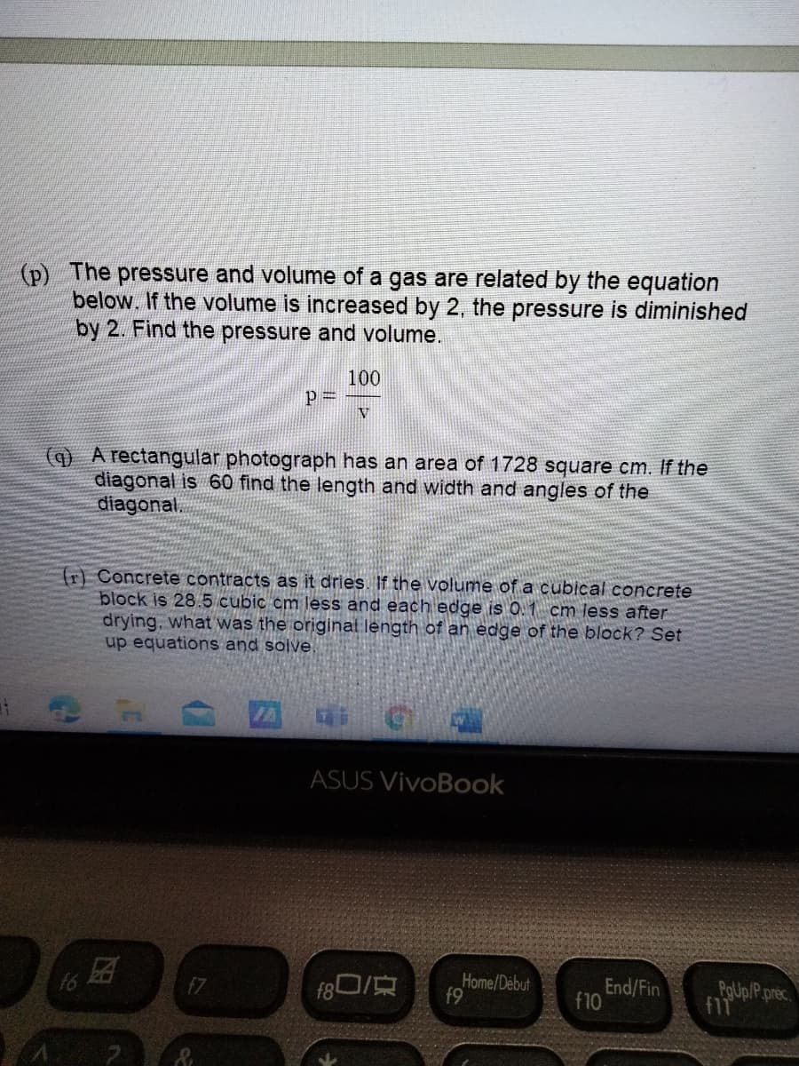 (p) The pressure and volume of a gas are related by the equation
below. If the volume is increased by 2, the pressure is diminished
by 2. Find the pressure and volume.
100
P
V
(q) A rectangular photograph has an area of 1728 square cm. If the
diagonal is 60 find the length and width and angles of the
diagonal.
(r) Concrete contracts as it dries. If the volume of a cubical concrete
block is 28.5 cubic cm less and each edge is 0.1 cm less after
drying, what was the original length of an edge of the block? Set
up equations and solve.
ASUS VivoBook
f6
f80/
Home/Debut
f9
End/Fin
f10
PoUp/P.prec.
f1
