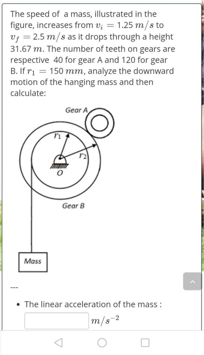 The speed of a mass, illustrated in the
figure, increases from v; = 1.25 m/s to
Vf = 2.5 m/s as it drops through a height
31.67 m. The number of teeth on gears are
respective 40 for gear A and 120 for gear
B. If ri = 150 mm, analyze the downward
motion of the hanging mass and then
calculate:
Gear A
Gear B
Mass
• The linear acceleration of the mass :
m/s-2
