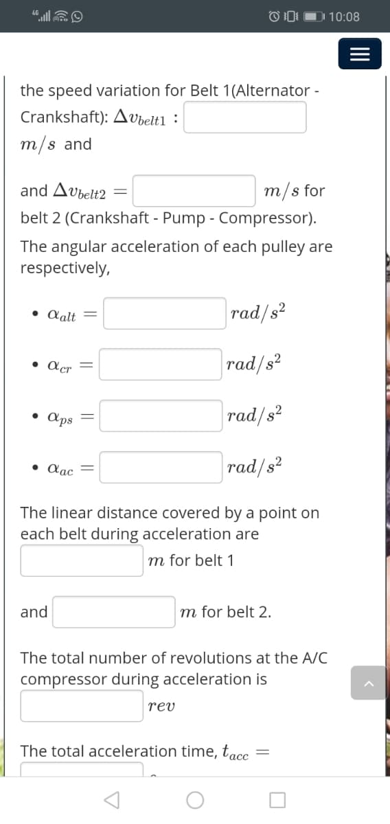 DI 10:08
the speed variation for Belt 1(Alternator -
Crankshaft): Avbelt1 :
m/s and
and Avbelt2
m/s for
belt 2 (Crankshaft - Pump - Compressor).
The angular acceleration of each pulley are
respectively,
• Aalt =
rad/s?
• Acr
rad/s?
aps
rad/s?
• Aac
rad/s2
The linear distance covered by a point on
each belt during acceleration are
m for belt 1
and
m for belt 2.
The total number of revolutions at the A/C
compressor during acceleration is
rev
The total acceleration time, tacc
II
||
