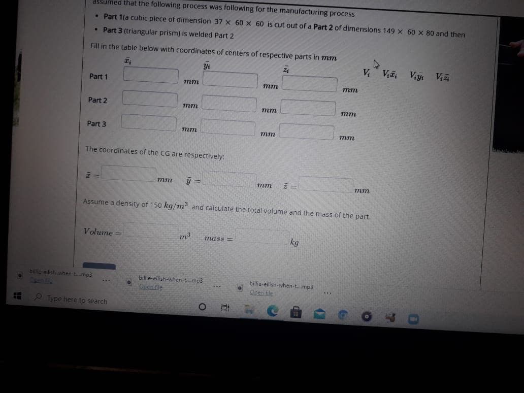 assumed that the following process was following for the manufacturing process
• Part 1(a cubic piece of dimension 37 X 60 x 60 is cut out of a Part 2 of dimensions 149 X 60 x 80 and then
• Part 3 (triangular prism) is welded Part 2
Fill in the table below with coordinates of centers of respective parts in mm
Yi
V V Viy Vizi
Part 1
7mm
тт
mm
Part 2
mm
тт
mm
Part 3
mm
mm
mm
The coordinates of the CG are respectively:
тт
y =
mm
mm
Assume a density of 150 kg/m and calculate the total volume and the mass of the part.
Volume =
m3
kg
mass =
bilie-eilsh-ahen-t.mp3
Spen Fle
billie-eilish-when-t.mp3
Open file
billie-eilish-when-t..mp3
Ocen tile
...
...
...
2 Type here to search
近
