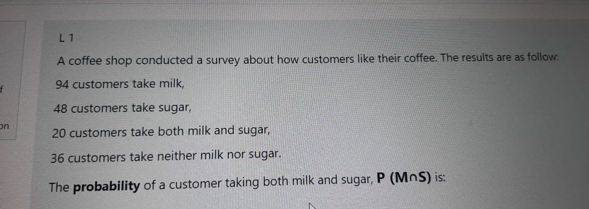 L 1
A coffee shop conducted a survey about how customers like their coffee. The results are as follow:
94 customers take milk,
f
48 customers take sugar,
on
20 customers take both milk and sugar,
36customers take neither milk nor sugar.
The probability of a customer taking both milk and sugar, P (MoS) is:
