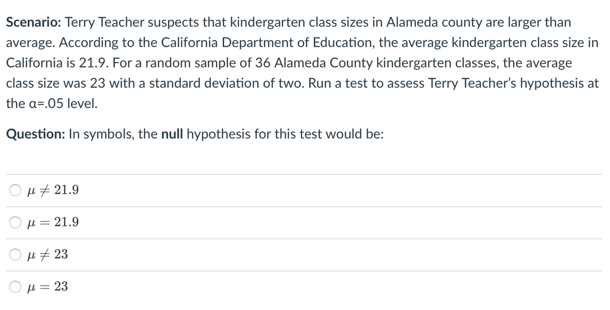 Scenario: Terry Teacher suspects that kindergarten class sizes in Alameda county are larger than
average. According to the California Department of Education, the average kindergarten class size in
California is 21.9. For a random sample of 36 Alameda County kindergarten classes, the average
class size was 23 with a standard deviation of two. Run a test to assess Terry Teacher's hypothesis at
the a=.05 level.
Question: In symbols, the null hypothesis for this test would be:
u 7 21.9
H = 21.9
H # 23
H = 23
