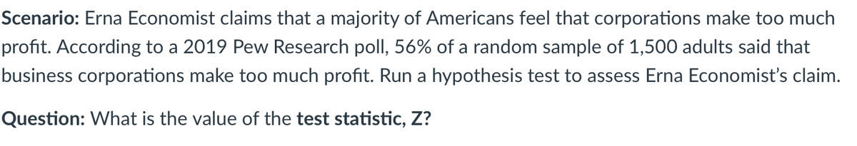 Scenario: Erna Economist claims that a majority of Americans feel that corporations make too much
profit. According to a 2019 Pew Research poll, 56% of a random sample of 1,500 adults said that
business corporations make too much profit. Run a hypothesis test to assess Erna Economist's claim.
Question: What is the value of the test statistic, Z?
