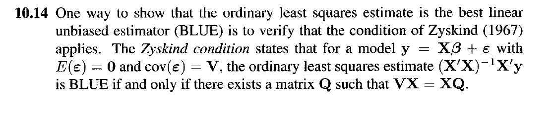 10.14 One way to show that the ordinary least squares estimate is the best linear
unbiased estimator (BLUE) is to verify that the condition of Zyskind (1967)
applies. The Zyskind condition states that for a model y X3 + ε with
E(e) = 0 and cov(e) = V, the ordinary least squares estimate (X'X)¯¹X'y
is BLUE if and only if there exists a matrix Q such that VX = = XQ.