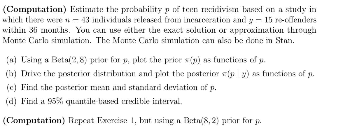 (Computation) Estimate the probability p of teen recidivism based on a study in
which there were n = 43 individuals released from incarceration and y = 15 re-offenders
within 36 months. You can use either the exact solution or approximation through
Monte Carlo simulation. The Monte Carlo simulation can also be done in Stan.
(a) Using a Beta(2, 8) prior for p, plot the prior (p) as functions of p.
(b) Drive the posterior distribution and plot the posterior (p | y) as functions of p.
(c) Find the posterior mean and standard deviation of p.
(d) Find a 95% quantile-based credible interval.
(Computation) Repeat Exercise 1, but using a Beta(8, 2) prior for p.