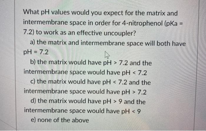 What pH values would you expect for the matrix and
intermembrane space in order for 4-nitrophenol (pKa
7.2) to work as an effective uncoupler?
a) the matrix and intermembrane space will both have
pH = 7.2
b) the matrix would have pH > 7.2 and the
intermembrane space would have pH < 7.2
c) the matrix would have pH < 7.2 and the
intermembrane space would have pH > 7.2
d) the matrix would have pH > 9 and the
intermembrane space would have pH < 9
e) none of the above
