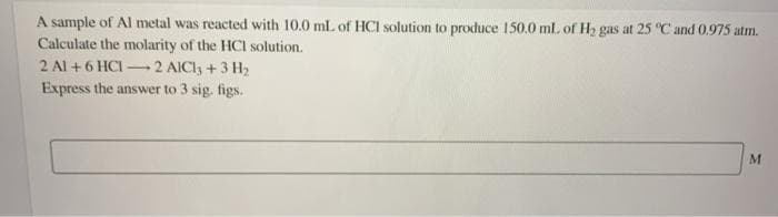 A sample of Al metal was reacted with 10.0 ml. of HCI solution to produce 150.0 mL of H2 gas at 25 "C and 0.975 atm.
Calculate the molarity of the HCl solution.
2 Al +6 HCI 2 AICI +3 H,
Express the answer to 3 sig. figs.
