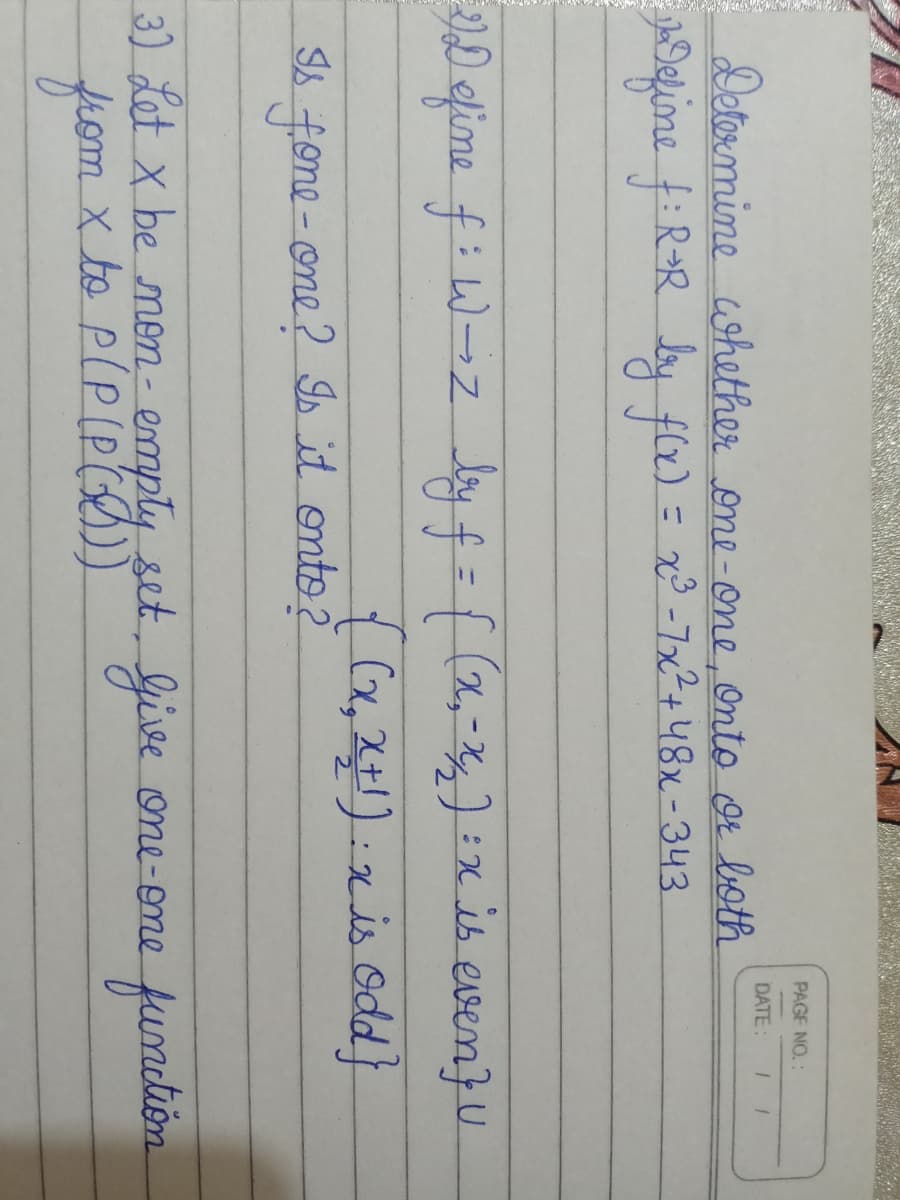 PAGE NO.:
DATE:
Detormine ohether one-one, onto Or both
efine f:RR by .
flx)= x³ -7x²+48x-343
%3D
D elime f: W-z
%3D
{(x,2):xis Odd}
f.one-one? Is it onto 2
3) Let x be men- emply set, Give one-ome fundlion
from
