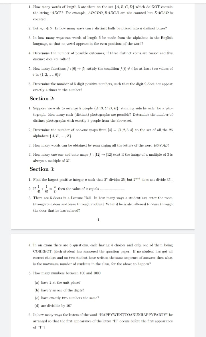 1. How many words of length 5 are there on the set {A, B, C, D} which do NOT contain
the string 'ADC'? For example, ADÇDD, BADÇB are not counted but DAÇAD is
counted.
2. Let n, r e N. In how many ways can r distinct balls be placed into n distinct boxes?
3. In how many ways can words of length 5 be made from the alphabets in the English
language, so that no vowel appears in the even positions of the word?
4. Determine the number of possible outcomes, if three distinct coins are tossed and five
distinct dice are rolled?
5. How many functions f : [6] → [5] satisfy the condition f(i) + i for at least two values of
i in {1,2, ..., 6}?
6. Determine the number of 5 digit positive numbers, such that the digit 9 does not appear
exactly 4 times in the number?
Section 2:
1. Suppose we wish to arrange 5 people {A, B, C, D, E}, standing side by side, for a pho-
tograph. How many such (distinct) photographs are possible? Determine the number of
distinct photographs with exactly 3 people from the above set.
2. Determine the mumber of one-one maps from [4] = {1,2,3, 4} to the set of all the 26
alphabets {A, B, .., Z}.
3. How many words can be obtained by rearranging all the letters of the word ROY AL?
4. How many one-one and onto maps f : [12] → [12] exist if the image of a multiple of 3 is
always a multiple of 3?
Section 3:
1. Find the largest positive integer n such that 2" divides 35! but 2"+1 does not divide 35!.
2 I
I then the value of r equals ....
3. There are 5 doors in a Lecture Hall. In how many ways a student can enter the room
through one door and leave through another? What if he is also allowed to leave through
the door that he has entered?
4. In an exam there are 6 questions, each having 4 choices and only one of them being
CORRECT. Each student has answered the question paper. If no student has got all
correct choices and no two student have written the same sequence of answers then what
is the maximum number of students in the class, for the above to happen?
5. How many numbers between 100 and 1000
(a) have 2 at the unit place?
(b) have 2 as one of the dligits?
(c) have exactly two numbers the same?
(d) are divisible by 16?
6. In how many ways the letters of the word "HAPPYWENTTOANUNHAPPYPARTY" be
arranged so that the first appearance of the letter "H" occurs before the first appearance
of "T"?
