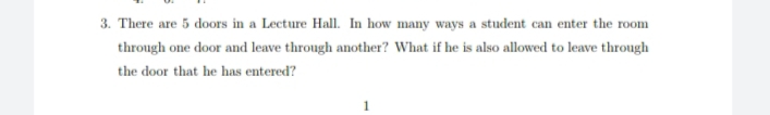 3. There are 5 doors in a Lecture Hall. In how many ways a student can enter the room
through one door and leave through another? What if he is also allowed to leave through
the door that he has entered?
