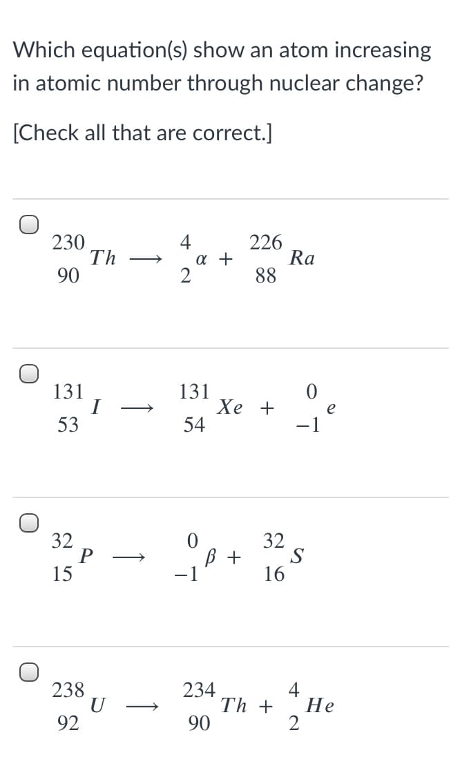 Which equation(s) show an atom increasing
in atomic number through nuclear change?
[Check all that are correct.]
230
Th
90
4
226
Ra
88
a +
131
131
Хе +
54
>
53
-1
32
P
15
32
B +
S
-1
16
238
U
92
234
4
Не
Th +
2
>
90
