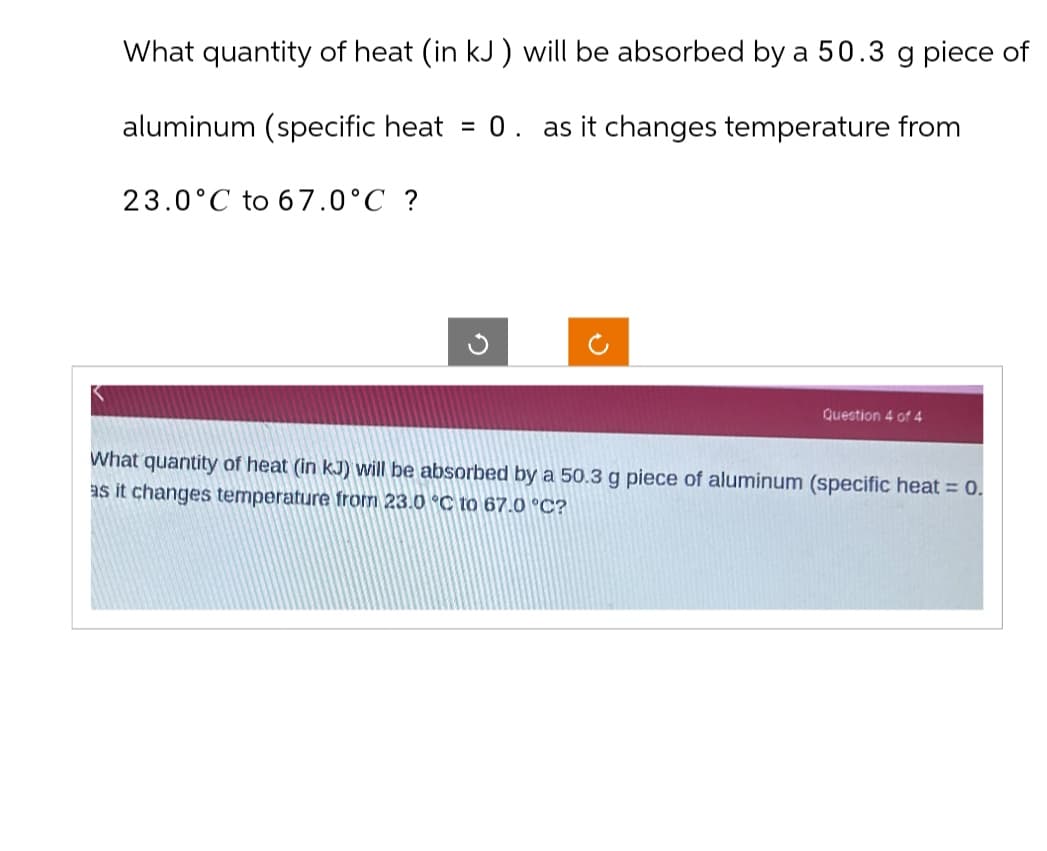 What quantity of heat (in kJ) will be absorbed by a 50.3 g piece of
aluminum (specific heat = 0. as it changes temperature from
23.0°C to 67.0°C ?
Question 4 of 4
What quantity of heat (in kJ) will be absorbed by a 50.3 g piece of aluminum (specific heat = 0.
as it changes temperature from 23.0 °C to 67.0 °C?