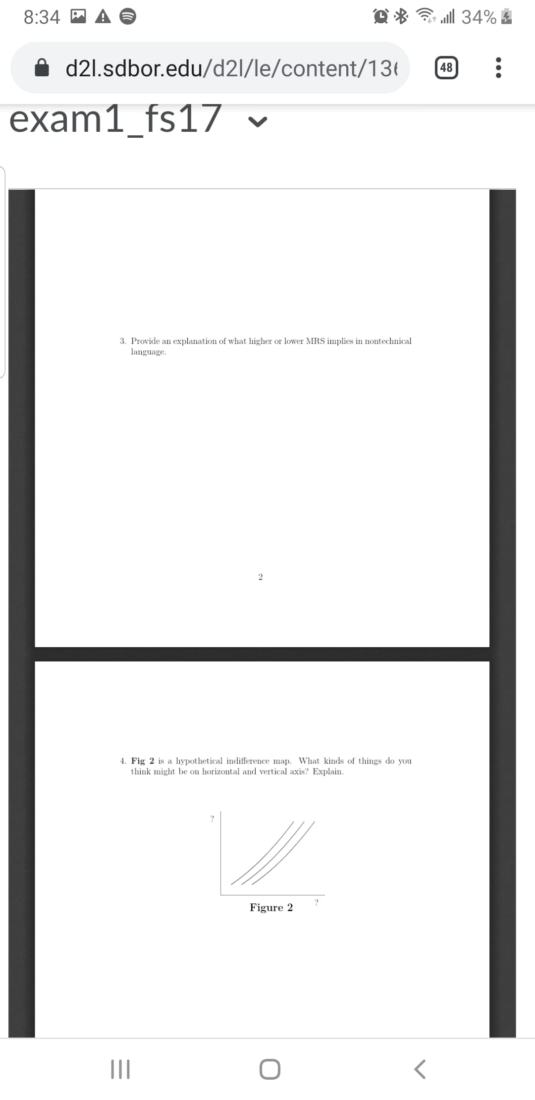 ll 34%
8:34 A A
d21.sdbor.edu/d2l/le/content/136
48
exam1_fs17 v
3. Provide an explanation of what higher or lower MRS implies in nontechnical
language.
4. Fig 2 is a hypothetical indifference map. What kinds of things do you
think might be on horizontal and vertical axis? Explain.
Figure 2
II
