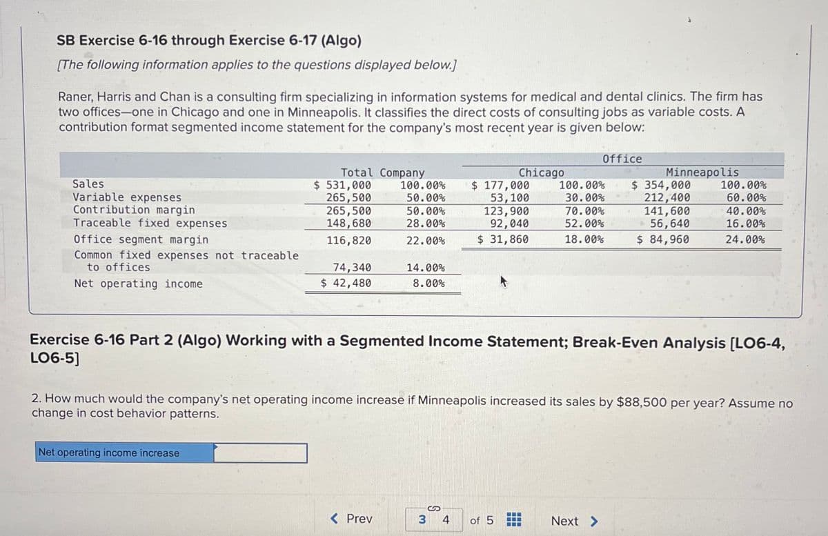 SB Exercise 6-16 through Exercise 6-17 (Algo)
[The following information applies to the questions displayed below.]
Raner, Harris and Chan is a consulting firm specializing in information systems for medical and dental clinics. The firm has
two offices-one in Chicago and one in Minneapolis. It classifies the direct costs of consulting jobs as variable costs. A
contribution format segmented income statement for the company's most recent year is given below:
Sales
Variable expenses
Contribution margin
Traceable fixed expenses
Office segment margin
Common fixed expenses not traceable
to offices
Net operating ome
Total Company
$ 531,000
265,500
265,500
148,680
116,820
Net operating income increase
74,340
$ 42,480
100.00%
50.00%
50.00%
28.00%
22.00%
14.00%
8.00%
< Prev
Chicago
$ 177,000
53,100
123,900
92,040
$ 31,860
S
3 4
Exercise 6-16 Part 2 (Algo) Working with a Segmented Income Statement; Break-Even Analysis [LO6-4,
LO6-5]
of 5
Office
2. How much would the company's net operating income increase if Minneapolis increased its sales by $88,500 per year? Assume no
change in cost behavior patterns.
Minneapolis
100.00% $ 354,000
30.00%
212,400
70.00%
141,600
52.00%
+56,640
18.00%
$ 84,960
Next >
100.00%
60.00%
40.00%
16.00%
24.00%