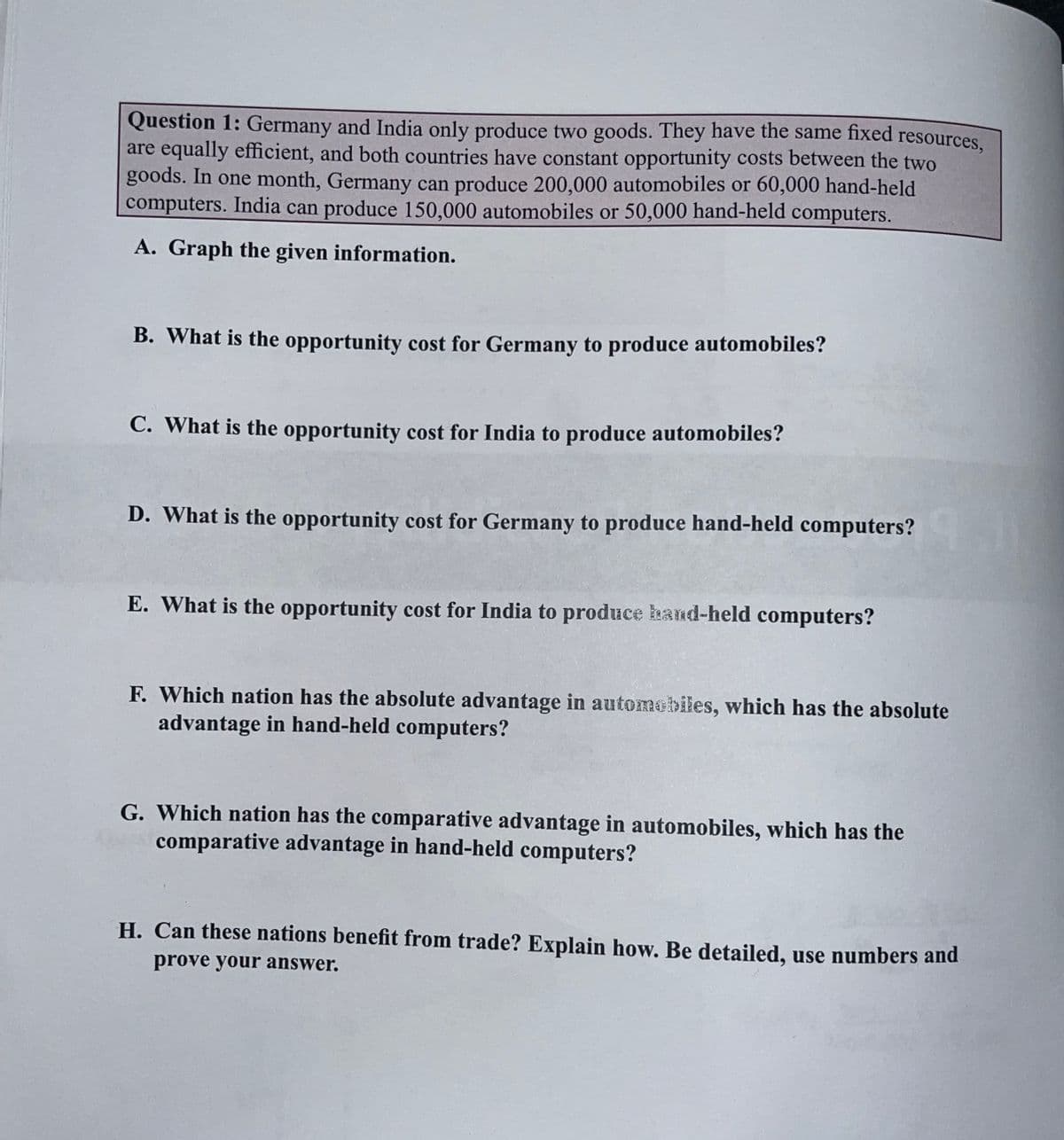 Question 1: Germany and India only produce two goods. They have the same fixed resources,
are equally efficient, and both countries have constant opportunity costs between the two
goods. In one month, Germany can produce 200,000 automobiles or 60,000 hand-held
computers. India can produce 150,000 automobiles or 50,000 hand-held computers.
A. Graph the given information.
B. What is the opportunity cost for Germany to produce automobiles?
C. What is the opportunity cost for India to produce automobiles?
D. What is the opportunity cost for Germany to produce hand-held computers?
E. What is the opportunity cost for India to produce band-held computers?
F. Which nation has the absolute advantage in automobiles, which has the absolute
advantage in hand-held computers?
G. Which nation has the comparative advantage in automobiles, which has the
comparative advantage in hand-held computers?
H. Can these nations benefit from trade? Explain how. Be detailed, use numbers and
prove your answer.