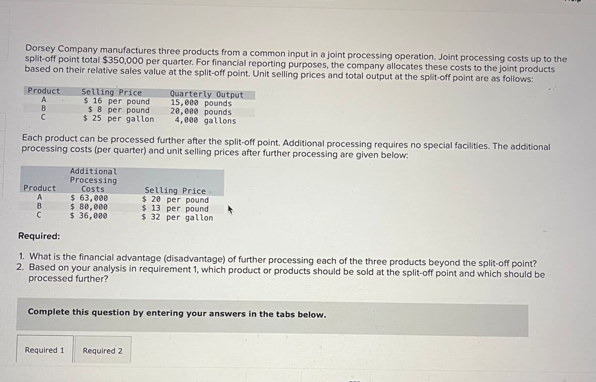 Dorsey Company manufactures three products from a common input in a joint processing operation. Joint processing costs up to the
split-off point total $350,000 per quarter. For financial reporting purposes, the company allocates these costs to the joint products
based on their relative sales value at the split-off point. Unit selling prices and total output at the split-off point are as follows:
Product
A
B
C
Selling Price
$ 16 per pound
$8 per pound
$25 per gallon
Product
A
B
C
Each product can be processed further after the split-off point. Additional processing requires no special facilities. The additional
processing costs (per quarter) and unit selling prices after further processing are given below:
Additional
Processing
Costs
$ 63,000
$ 80,000
$ 36,000
Quarterly Output
15,000 pounds
20,000 pounds
4,000 gallons
Selling Price
$ 20 per pound
$ 13 per pound
$32 per gallon.
Required:
1. What is the financial advantage (disadvantage) of further processing each of the three products beyond the split-off point?
2. Based on your analysis in requirement 1, which product or products should be sold at the split-off point and which should be
processed further?
Required 1 Required 2
Complete this question by entering your answers in the tabs below.