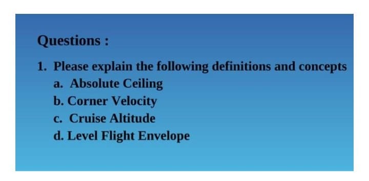 Questions :
1. Please explain the following definitions and concepts
a. Absolute Ceiling
b. Corner Velocity
c. Cruise Altitude
d. Level Flight Envelope
