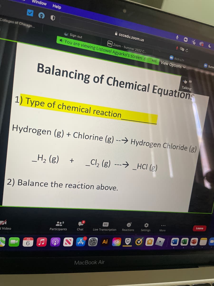 Colleges of Chicago...
Vindow
t Video
Help
Sign out
D21 Zoom - Summer 2022 C...
You are viewing Listowel Agyarko's screen
6
1) Type of chemical reaction_
2) Balance the reaction above.
Balancing of Chemical Equations
●●9
0
Participants
Chat
Hydrogen (g) + Chlorine (g) --→ Hydrogen Chloride (g)
_H₂(g) + _Cl₂ (g) → _HCI (g)
A
cccedu.zoom.us
CC
Live Transcription
MacBook Air
Reactions Settings
Ai 2 Ⓡ
ů
Rich LTH
REC View Options
& CO C
...
More
✓-
Talking:
Leave
Summ