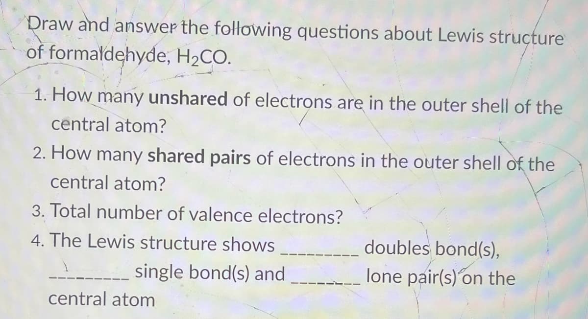 Draw and answer the following questions about Lewis structure
of formaldehyde, H2CO.
1. How many unshared of electrons are in the outer shell of the
central atom?
2. How many shared pairs of electrons in the outer shell of the
central atom?
3. Total number of valence electrons?
4. The Lewis structure shows
doubles bond(s),
---_ single bond(s) and
lone pair(s) on the
central atom
