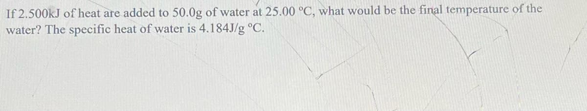 If 2.500KJ of heat are added to 50.0g of water at 25.00 °C, what would be the final temperature of the
water? The specific heat of water is 4.184J/g °C.
