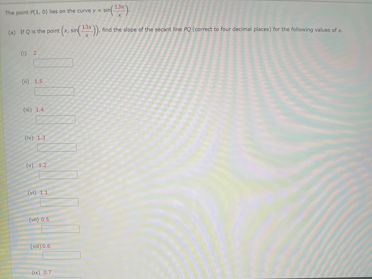 13л
The point P(1, 0) lies on the curve y = sin
13п
(a) If Q is the point (x, sin )),
find the slope of the secant line PQ (correct to four decimal places) for the following values of x.
(i) 2
(ii) 1.5
(iii) 1.4
(iv) 1.3
(v) 1.2
(vi) 1.1
(vii) 0.5
(viii) 0.6
(ix) 0.7
