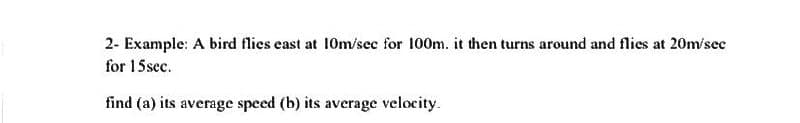 2- Example: A bird flies east at 10m/sec for 100m. it then turns around and flies at 20m/sec
for 15 sec.
find (a) its average speed (b) its average velocity.