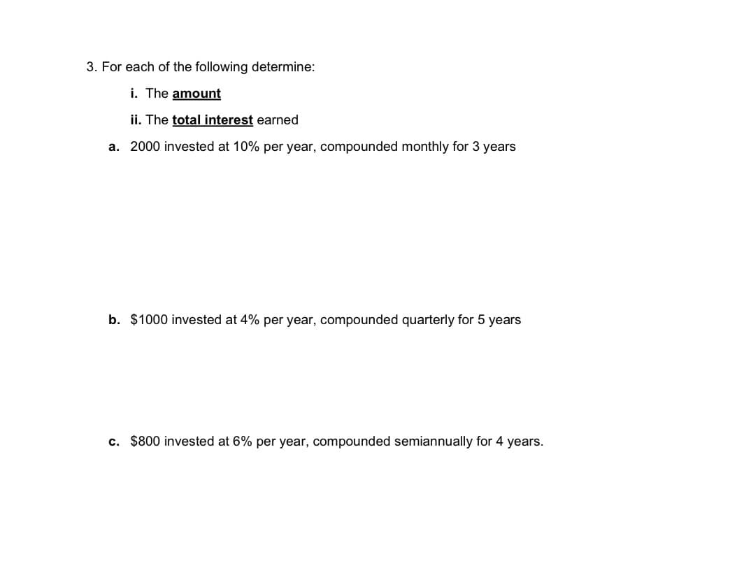 3. For each of the following determine:
i. The amount
ii. The total interest earned
a. 2000 invested at 10% per year, compounded monthly for 3 years
b. $1000 invested at 4% per year, compounded quarterly for 5 years
c. $800 invested at 6% per year, compounded semiannually for 4 years.
