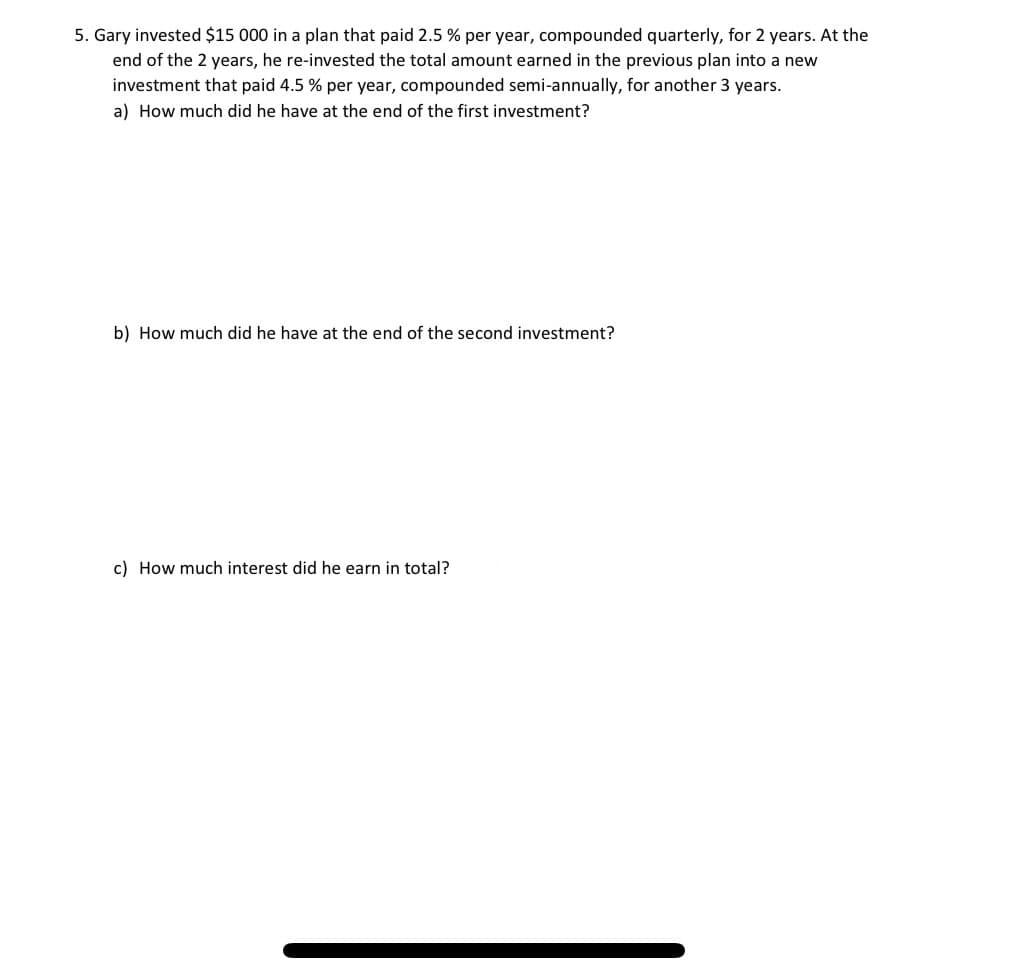 5. Gary invested $15 000 in a plan that paid 2.5 % per year, compounded quarterly, for 2 years. At the
end of the 2 years, he re-invested the total amount earned in the previous plan into a new
investment that paid 4.5 % per year, compounded semi-annually, for another 3 years.
a) How much did he have at the end of the first investment?
b) How much did he have at the end of the second investment?
c) How much interest did he earn in total?
