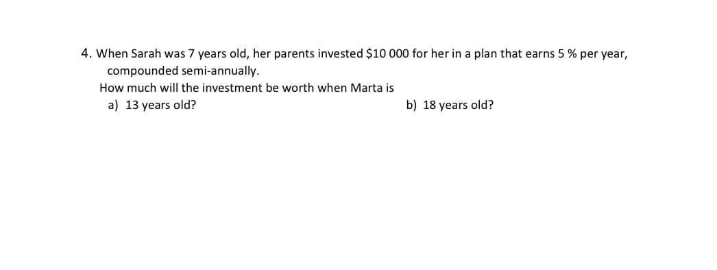 4. When Sarah was 7 years old, her parents invested $10 000 for her in a plan that earns 5 % per year,
compounded semi-annually.
How much will the investment be worth when Marta is
a) 13 years old?
b) 18 years old?
