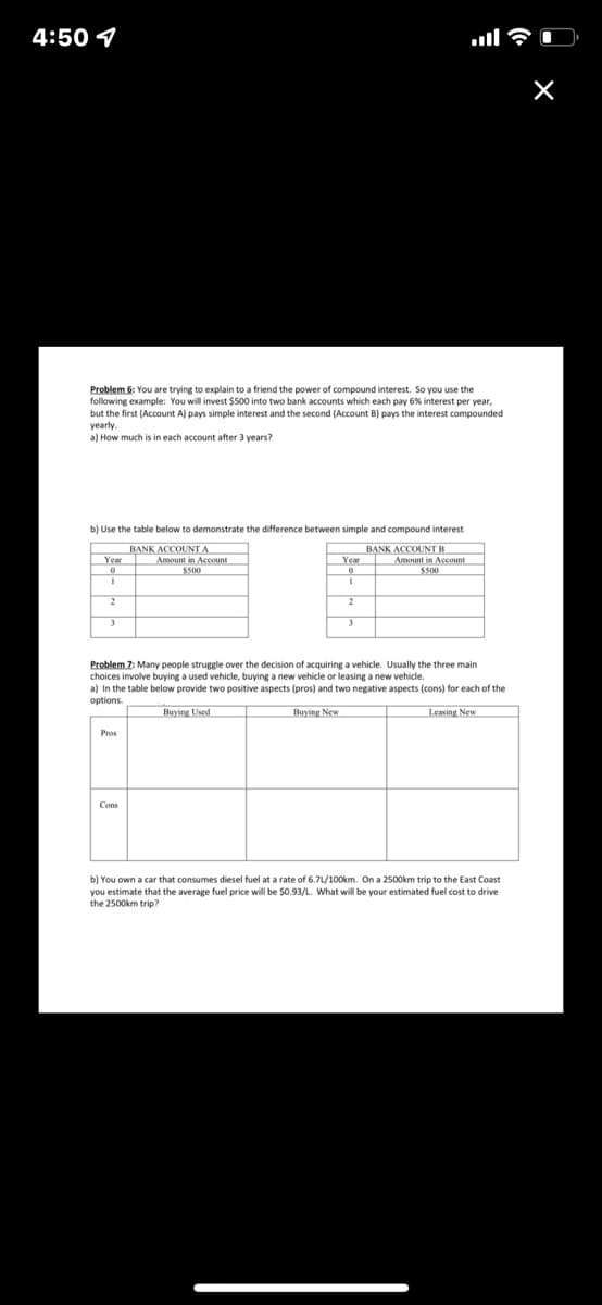 4:50 4
Problem 6: You are trying to explain to a friend the power of compound interest. So you use the
following example: You will invest $500 into two bank accounts which each pay 6% interest per year,
but the first (Account A) pays simple interest and the second (Account B) pays the interest compounded
yearly.
a) How much is in each account after 3 vears?
b) Use the table below to demonstrate the difference between simple and compound interest
BANK ACCOUNT A
Amount in Account
BẠNK ACCOUNTB
Amount in Account
S500
Year
Year
3
Problem 7: Many people struggle over the decision of acquiring a vehicle. Usually the three main
choices involve buying a used vehicle, buying a new vehicle or leasing a new vehicle.
a) In the table below provide two positive aspects (pros) and two negative aspects (cons) for each of the
options.
Buying Used
Buying New
Leasing New
Pros
Cons
b) You own a car that consumes diesel fuel at a rate of 6.7L/100km. On a 2500km trip to the East Coast
you estimate that the average fuel price will be $0.93/L. What willl be your estimated fuel cost to drive
the 2500km trip?
