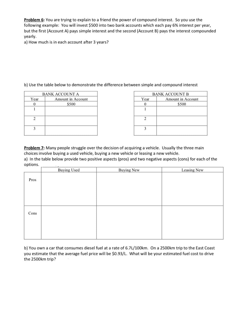 Problem 6: You are trying to explain to a friend the power of compound interest. So you use the
following example: You will invest $500 into two bank accounts which each pay 6% interest per year,
but the first (Account A) pays simple interest and the second (Account B) pays the interest compounded
yearly.
a) How much is in each account after 3 years?
b) Use the table below to demonstrate the difference between simple and compound interest
BANK ACCOUNT A
BANK ACCOUNT B
Amount in Account
$500
Year
Amount in Account
Year
$500
1
3
3
Problem 7: Many people struggle over the decision of acquiring a vehicle. Usually the three main
choices involve buying a used vehicle, buying a new vehicle or leasing a new vehicle.
a) In the table below provide two positive aspects (pros) and two negative aspects (cons) for each of the
options.
Buying Used
Buying New
Leasing New
Pros
Cons
b) You own a car that consumes diesel fuel at a rate of 6.7L/100km. On a 25O0km trip to the East Coast
you estimate that the average fuel price will be $0.93/L. What will be your estimated fuel cost to drive
the 2500km trip?
