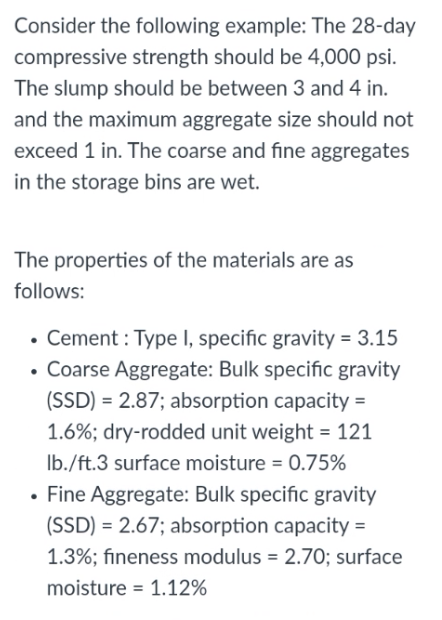 Consider the following example: The 28-day
compressive strength should be 4,000 psi.
The slump should be between 3 and 4 in.
and the maximum aggregate size should not
exceed 1 in. The coarse and fine aggregates
in the storage bins are wet.
The properties of the materials are as
follows:
• Cement: Type I, specific gravity = 3.15
• Coarse Aggregate: Bulk specific gravity
(SSD) = 2.87; absorption capacity=
1.6%; dry-rodded unit weight = 121
lb./ft.3 surface moisture = 0.75%
• Fine Aggregate: Bulk specific gravity
(SSD) = 2.67; absorption capacity=
1.3%; fineness modulus = 2.70; surface
moisture 1.12%