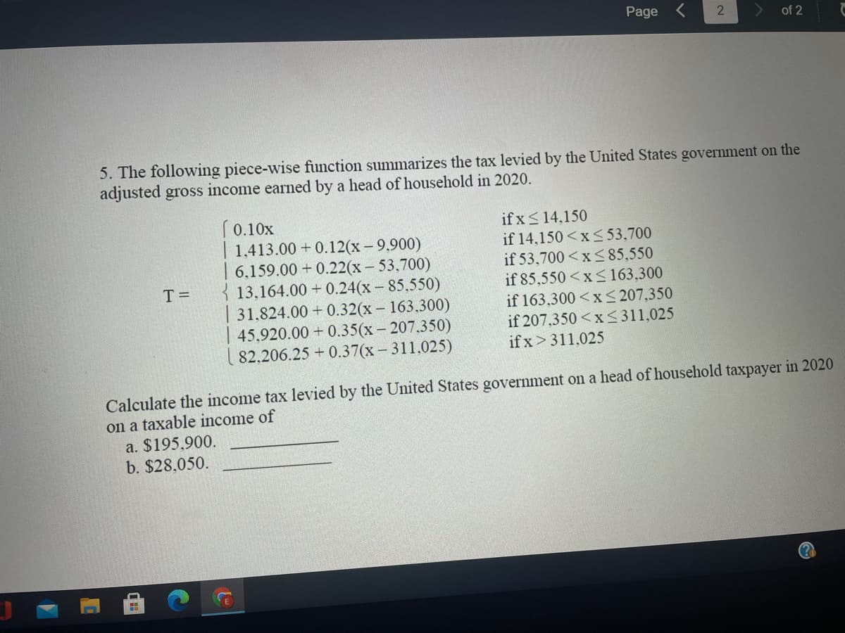 Page
of 2
5. The following piece-wise function summarizes the tax levied by the United States government on the
adjusted gross income earned by a head of household in 2020.
if x <14,150
if 14,150 <xS 53,700
if 53,700 <xS 85,550
if 85,550 <x 163,300
if 163,300 <x < 207,350
if 207,350 <x<311,025
if x>311,025
(0.10x
| 1,413.00 + 0.12(x-9.900)
6.159.00 + 0.22(x- 53,700)
{ 13,164.00 + 0.24(x - 85,550)
31.824.00 + 0.32(x - 163,300)
45.920.00 + 0.35(x- 207.350)
82,206.25 + 0.37(x - 311.025)
T =
Calculate the income tax levied by the United States government on a head of household taxpayer in 2020
on a taxable income of
a. $195.900.
b. $28,050.
