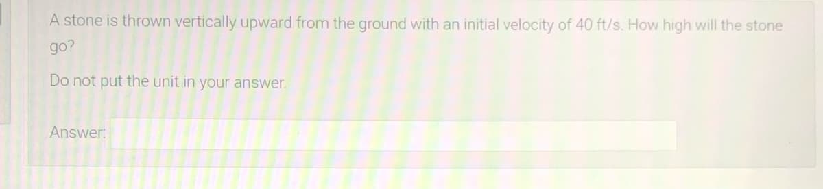 A stone is thrown vertically upward from the ground with an initial velocity of 40 ft/s. How high will the stone
go?
Do not put the unit in your answer.
Answer:
