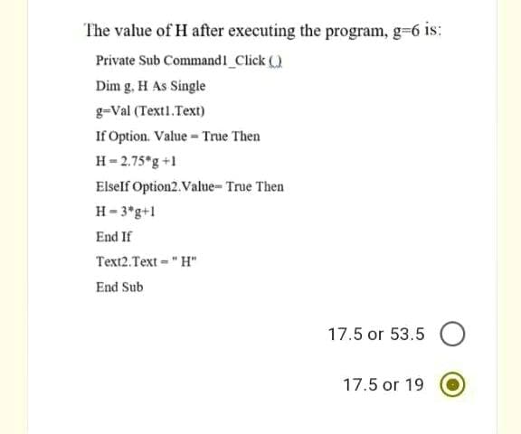 The value of H after executing the program, g-6 is:
Private Sub Command1 Click ()
Dim g, H As Single
g-Val (Text1.Text)
If Option. Value = True Then
H- 2.75°g +1
Elself Option2. Value- True Then
H- 3*g+1
End If
Text2.Text = " H"
End Sub
17.5 or 53.5 O
17.5 or 19
