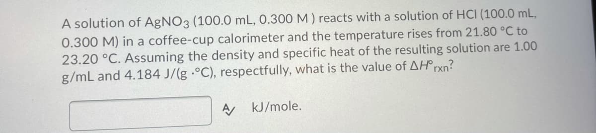 A solution of AgNO3 (100.0 mL, 0.300 M ) reacts with a solution of HCI (100.0 mL,
0.300 M) in a coffee-cup calorimeter and the temperature rises from 21.80 °C to
23.20 °C. Assuming the density and specific heat of the resulting solution are 1.00
g/mL and 4.184 J/(g -°C), respectfully, what is the value of AH®rxn?
kJ/mole.
