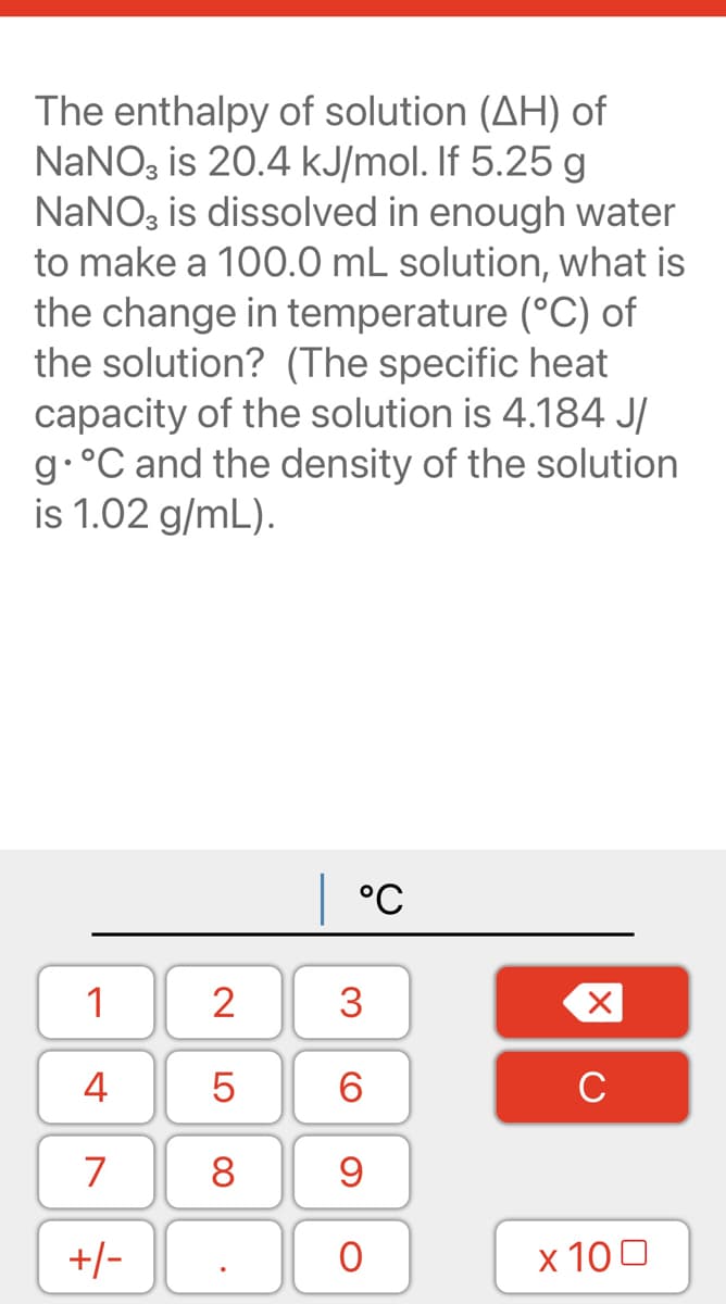 The enthalpy of solution (AH) of
NaNO, is 20.4 kJ/mol. If 5.25 g
NANO, is dissolved in enough water
to make a 100.0 mL solution, what is
the change in temperature (°C) of
the solution? (The specific heat
capacity of the solution is 4.184 J/
9•°C and the density of the solution
is 1.02 g/mL).
°C
1
2
3
4
5
C
7
+/-
x 100
00
