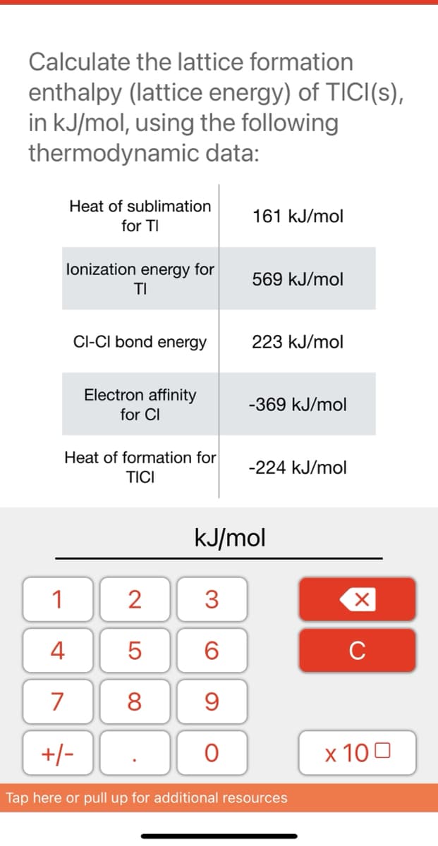 Calculate the lattice formation
enthalpy (lattice energy) of TICI(s),
in kJ/mol, using the following
thermodynamic data:
Heat of sublimation
161 kJ/mol
for TI
lonization energy for
569 kJ/mol
TI
CI-CI bond energy
223 kJ/mol
Electron affinity
-369 kJ/mol
for CI
Heat of formation for
-224 kJ/mol
TICI
kJ/mol
1
2
3.
4
5
6.
C
7
8
9
+/-
x 100
Tap here or pull up for additional resources
