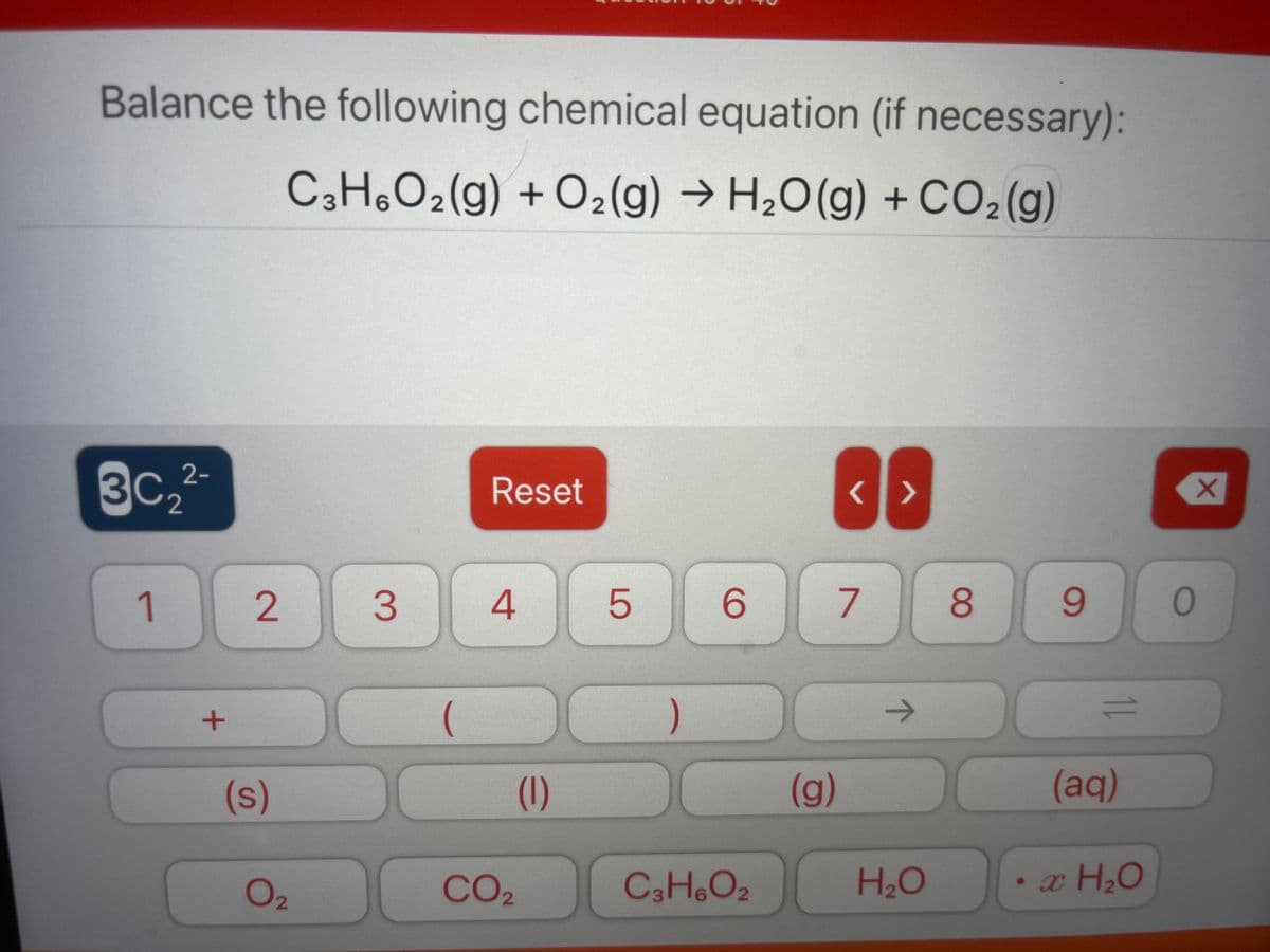 Balance the following chemical equation (if necessary):
C3H,O2(g) + O2(g) → H2O(g) +CO2(g)
3C, 2-
Reset
2
1
3.
6.
7
8.
)
1.
(s)
(1)
(g)
(aq)
O2
CO2
C3H.O2
H2O
LO
2.
