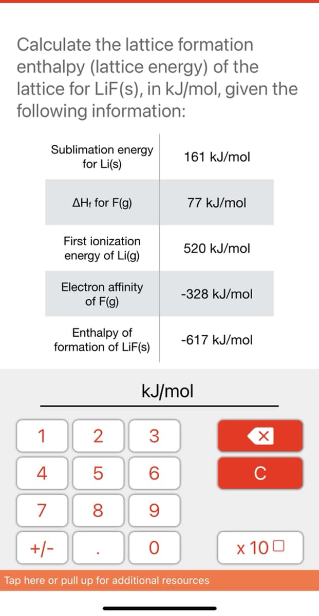 Calculate the lattice formation
enthalpy (lattice energy) of the
lattice for LiF(s), in kJ/mol, given the
following information:
Sublimation energy
for Li(s)
161 kJ/mol
AH: for F(g)
77 kJ/mol
First ionization
520 kJ/mol
energy of Li(g)
Electron affinity
of F(g)
-328 kJ/mol
Enthalpy of
formation of LİF(s)
-617 kJ/mol
kJ/mol
1
3
4
6.
C
7
8
+/-
х 100
Tap here or pull up for additional resources
LO
00
