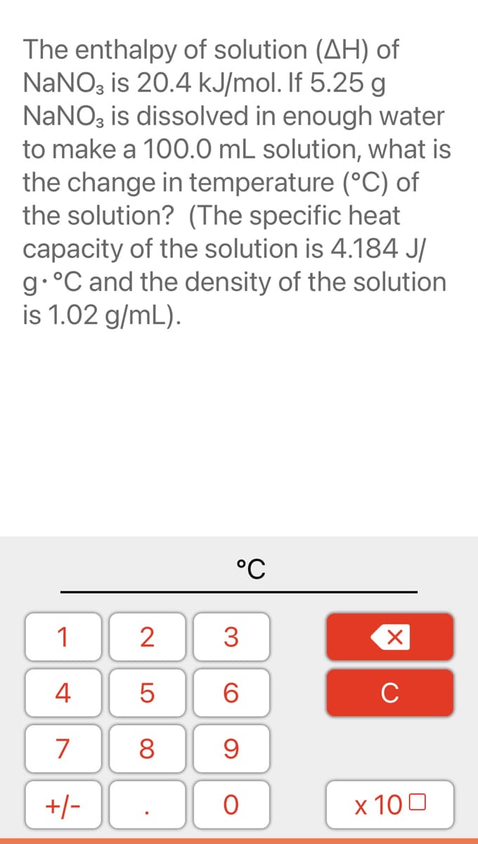 The enthalpy of solution (AH) of
NaNO, is 20.4 kJ/mol. If 5.25 g
NANO, is dissolved in enough water
to make a 100.0 mL solution, what is
the change in temperature (°C) of
the solution? (The specific heat
capacity of the solution is 4.184 J/
9•°C and the density of the solution
is 1.02 g/mL).
°C
1
3
4
6
7
8
9
x 100
-/+
LO
00
