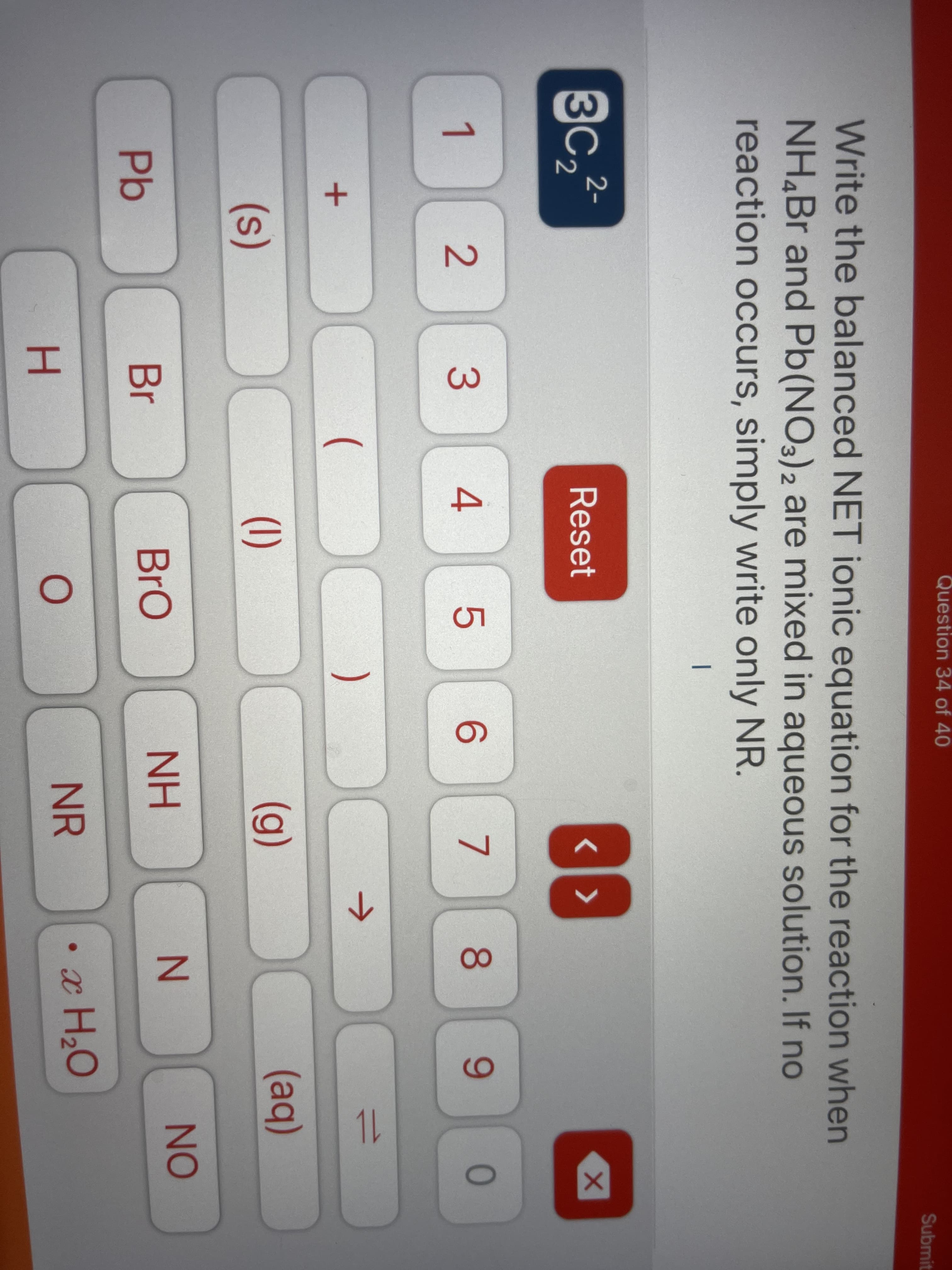 Question 34 of 40
Submit
Write the balanced NET ionic equation for the reaction when
NH,Br and Pb(NO3)2 are mixed in aqueous solution. If no
reaction occurs, simply write only NR.
|
3C.
Reset
3
4.
5
7
80
6.
(
)
->
(1)
(g)
(aq)
(s)
NO
Br
BrO
NH
Pb
NR
• x H,O
H.
1L
2.
