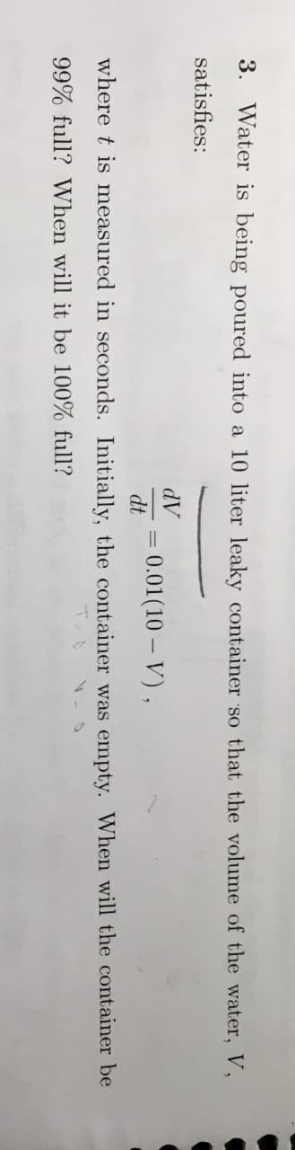 3. Water is being poured into a 10 liter leaky container so that the volume of the water, V,
satisfies:
AP
= 0.01(10 – V),
dt
where t is measured in seconds. Initially, the container was empty. When will the container be
99% full? When will it be 100% full?
