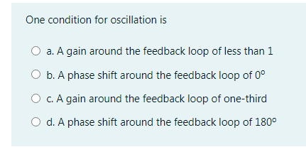 One condition for oscillation is
a. A gain around the feedback loop of less than 1
b. A phase shift around the feedback loop of 0°
O c. A gain around the feedback loop of one-third
O d. A phase shift around the feedback loop of 180°
