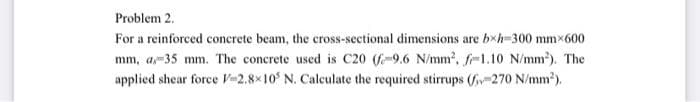 Problem 2.
For a reinforced concrete beam, the cross-sectional dimensions are bxh=300 mmx600
mm, a,-35 mm. The concrete used is C20 (f-9.6 N/mm?, f-1.10 N/mm). The
applied shear force V-2.8x10 N. Calculate the required stirrups (v-270 N/mm2).
