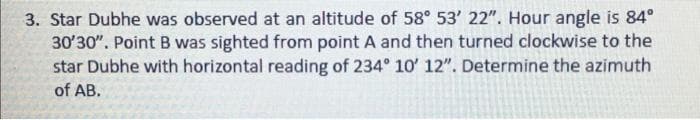 3. Star Dubhe was observed at an altitude of 58° 53' 22". Hour angle is 84°
30'30". Point B was sighted from point A and then turned clockwise to the
star Dubhe with horizontal reading of 234° 10' 12". Determine the azimuth
of AB.
