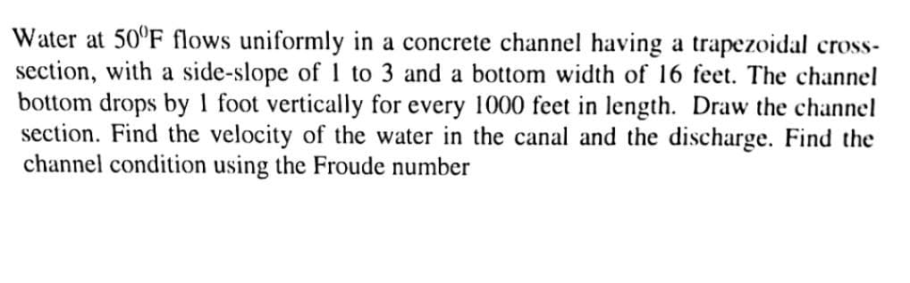 Water at 50°F flows uniformly in a concrete channel having a trapezoidal cross-
section, with a side-slope of 1 to 3 and a bottom width of 16 feet. The channel
bottom drops by 1 foot vertically for every 1000 feet in length. Draw the channel
section. Find the velocity of the water in the canal and the discharge. Find the
channel condition using the Froude number
