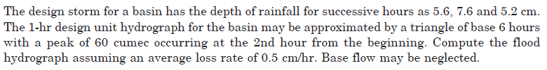 The design storm for a basin has the depth of rainfall for successive hours as 5.6, 7.6 and 5.2 cm.
The 1-hr design unit hydrograph for the basin may be approximated by a triangle of base 6 hours
with a peak of 60 cumec occurring at the 2nd hour from the beginning. Compute the flood
hydrograph assuming an average loss rate of 0.5 cm/hr. Base flow may be neglected.
